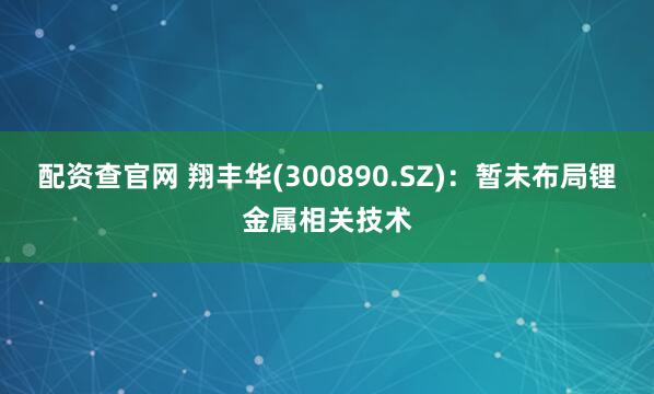 配资查官网 翔丰华(300890.SZ)：暂未布局锂金属相关技术