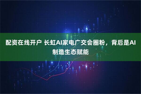 配资在线开户 长虹AI家电广交会圈粉，背后是AI制造生态赋能