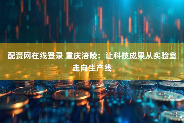 配资网在线登录 重庆涪陵：让科技成果从实验室走向生产线