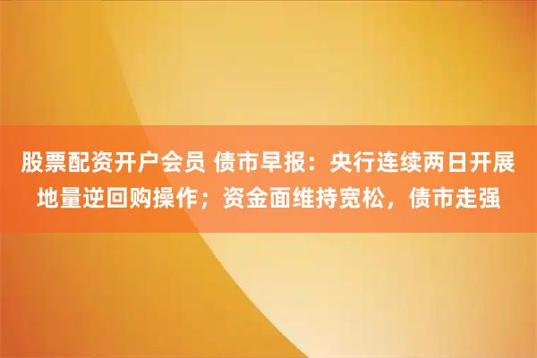 股票配资开户会员 债市早报：央行连续两日开展地量逆回购操作；资金面维持宽松，债市走强