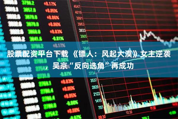 股票配资平台下载 《镖人：风起大漠》女主逆袭，吴京“反向选角”再成功