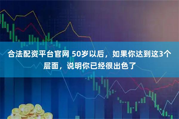合法配资平台官网 50岁以后，如果你达到这3个层面，说明你已经很出色了