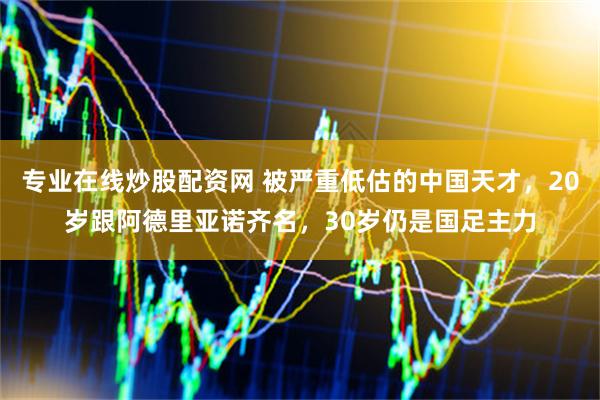 专业在线炒股配资网 被严重低估的中国天才，20岁跟阿德里亚诺齐名，30岁仍是国足主力