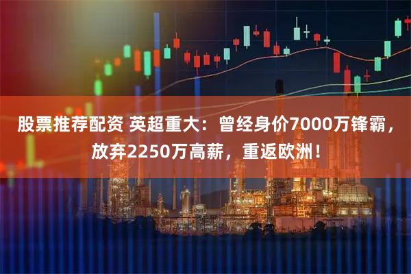 股票推荐配资 英超重大：曾经身价7000万锋霸，放弃2250万高薪，重返欧洲！