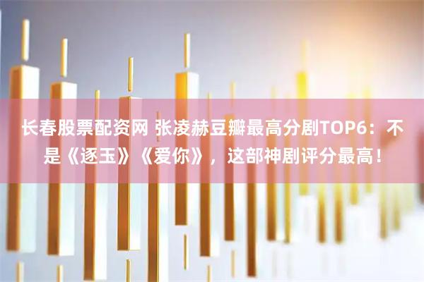 长春股票配资网 张凌赫豆瓣最高分剧TOP6：不是《逐玉》《爱你》，这部神剧评分最高！