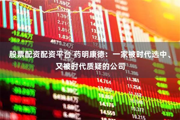 股票配资配资平台 药明康德：一家被时代选中、又被时代质疑的公司