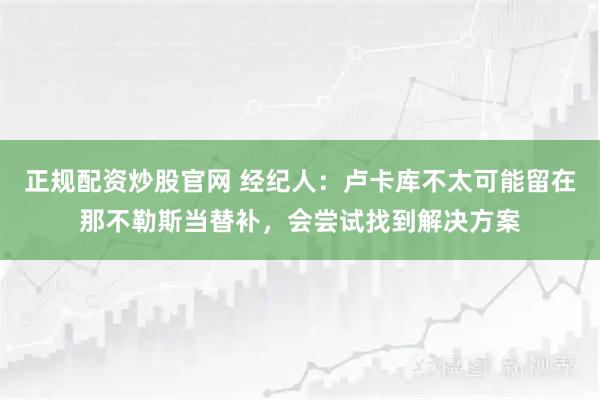 正规配资炒股官网 经纪人：卢卡库不太可能留在那不勒斯当替补，会尝试找到解决方案