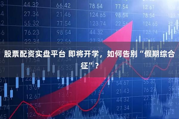 股票配资实盘平台 即将开学，如何告别“假期综合征”？