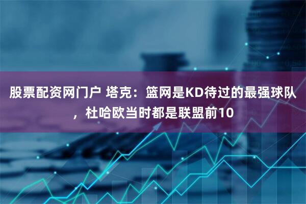 股票配资网门户 塔克：篮网是KD待过的最强球队，杜哈欧当时都是联盟前10