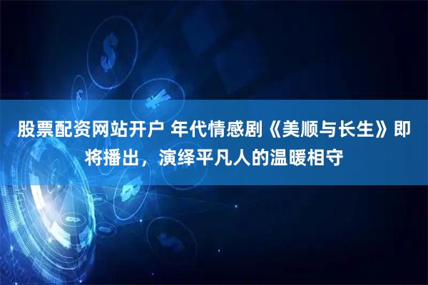 股票配资网站开户 年代情感剧《美顺与长生》即将播出，演绎平凡人的温暖相守